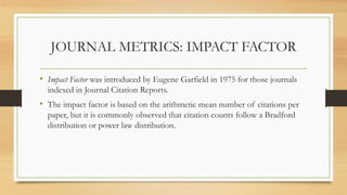 JOURNAL METRICS: IMPACT FACTOR
• Impact Factor was introduced by Eugene Garfield in 1975 for those journals
indexed in Journal Citation Reports.
• The impact factor is based on the arithmetic mean number of citations per
paper, but it is commonly observed that citation counts follow a Bradford
distribution or power law distribution.
 
