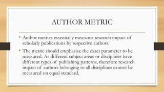 AUTHOR METRIC
• Author metrics essentially measures research impact of
scholarly publications by respective authors.
• The metric should emphasize the exact parameter to be
measured. As different subject areas or disciplines have
different types of publishing patterns, therefore research
impact of authors belonging to all disciplines cannot be
measured on equal standard.
 