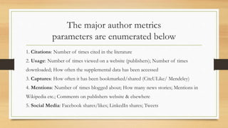 The major author metrics
parameters are enumerated below
1. Citations: Number of times cited in the literature
2. Usage: Number of times viewed on a website (publishers); Number of times
downloaded; How often the supplemental data has been accessed
3. Captures: How often it has been bookmarked/shared (CiteULike/ Mendeley)
4. Mentions: Number of times blogged about; How many news stories; Mentions in
Wikipedia etc.; Comments on publishers website & elsewhere
5. Social Media: Facebook shares/likes; LinkedIn shares; Tweets
 