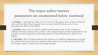 The major author metrics
parameters are enumerated below (continued)
6. h-index: A scientist has index h if h of his/her Np papers have at least h citations
each, and the other (Np-h) papers have no more than h citations each. It was
introduced in 2005 by J E Hirsch.
7. g-index: Given a set of articles ranked in decreasing order of the number of
citations that they received, the g-index is the (unique) largest number such that the top
g articles received (together) at least g2 citations. It was introduced in 2006 by Leo
Egghe.
8. i-10 index: The i10-index indicates the number of academic publications an author
has written that have at least ten citations from others. It was introduced in July 2011
by Google as part of their work on Google Scholar.
 