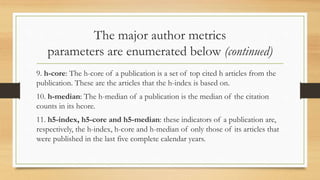 The major author metrics
parameters are enumerated below (continued)
9. h-core: The h-core of a publication is a set of top cited h articles from the
publication. These are the articles that the h-index is based on.
10. h-median: The h-median of a publication is the median of the citation
counts in its hcore.
11. h5-index, h5-core and h5-median: these indicators of a publication are,
respectively, the h-index, h-core and h-median of only those of its articles that
were published in the last five complete calendar years.
 