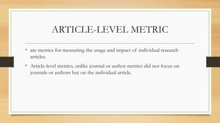 ARTICLE-LEVEL METRIC
• are metrics for measuring the usage and impact of individual research
articles.
• Article-level metrics, unlike journal or author metrics did not focus on
journals or authors but on the individual article.
 