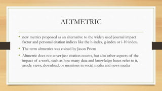 ALTMETRIC
• new metrics proposed as an alternative to the widely used journal impact
factor and personal citation indices like the h-index, g-index or i-10 index.
• The term altmetrics was coined by Jason Priem
• Altmetric does not cover just citation counts, but also other aspects of the
impact of a work, such as how many data and knowledge bases refer to it,
article views, download, or mentions in social media and news media
 