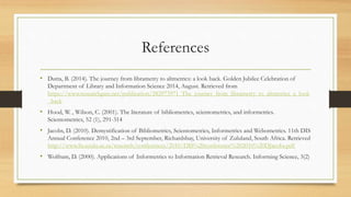 References
• Dutta, B. (2014). The journey from librametry to altmetrics: a look back. Golden Jubilee Celebration of
Department of Library and Information Science 2014, August. Retrieved from
https://www.researchgate.net/publication/282973971_The_journey_from_librametry_to_altmetrics_a_look
_back
• Hood, W. , Wilson, C. (2001). The literature of bibliometrics, scientometrics, and informetrics.
Scientometrics, 52 (1), 291-314
• Jacobs, D. (2010). Demystification of Bibliometrics, Scientometrics, Informetrics and Webometrics. 11th DIS
Annual Conference 2010, 2nd – 3rd September, Richardsbay, University of Zululand, South Africa. Retrieved
http://www.lis.uzulu.ac.za/research/conferences/2010/DIS%20conference%202010%20DJacobs.pdf
• Wolfram, D. (2000). Applications of Informetrics to Information Retrieval Research. Informing Science, 3(2)
 