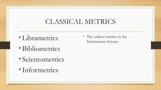 CLASSICAL METRICS
•Librametrics
•Bibliometrics
•Scientometrics
•Informetrics
• The earliest metrics in the
Information Science
 