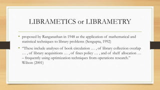 LIBRAMETICS or LIBRAMETRY
• proposed by Ranganathan in 1948 as the application of mathematical and
statistical techniques to library problems (Sengupta, 1992)
• “These include analyses of book circulation … , of library collection overlap
… , of library acquisitions … , of fines policy … , and of shelf allocation …
– frequently using optimization techniques from operations research.”
Wilson (2001)
 