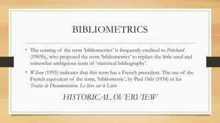 BIBLIOMETRICS
• The coining of the term ‘bibliometrics’ is frequently credited to Pritchard
(1969b), who proposed the term ‘bibliometrics’ to replace the little used and
somewhat ambiguous term of ‘statistical bibliography’.
• Wilson (1995) indicates that this term has a French precedent. The use of the
French equivalent of the term, ‘bibliometrie’, by Paul Otlet (1934) in his
Traitée de Documentation. Le livre sur le Livre
HISTORICAL OVERVIEW
 