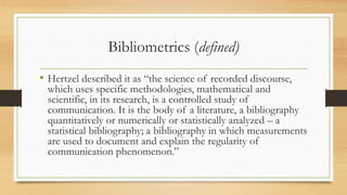 Bibliometrics (defined)
• Hertzel described it as “the science of recorded discourse,
which uses specific methodologies, mathematical and
scientific, in its research, is a controlled study of
communication. It is the body of a literature, a bibliography
quantitatively or numerically or statistically analyzed – a
statistical bibliography; a bibliography in which measurements
are used to document and explain the regularity of
communication phenomenon.”
 