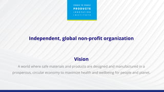 Independent, global non-profit organization
Vision
A world where safe materials and products are designed and manufactured in a
prosperous, circular economy to maximize health and wellbeing for people and planet.
 