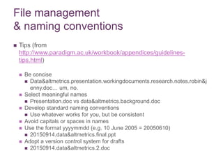 File management
& naming conventions
 Tips (from
http://www.paradigm.ac.uk/workbook/appendices/guidelines-
tips.html)
 Be concise
 Data&altmetrics.presentation.workingdocuments.research.notes.robin&j
enny.doc… um, no.
 Select meaningful names
 Presentation.doc vs data&altmetrics.background.doc
 Develop standard naming conventions
 Use whatever works for you, but be consistent
 Avoid capitals or spaces in names
 Use the format yyyymmdd (e.g. 10 June 2005 = 20050610)
 20150914.data&altmetrics.final.ppt
 Adopt a version control system for drafts
 20150914.data&altmetrics.2.doc
 