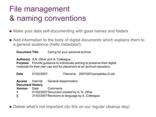 File management
& naming conventions
 Make your data self-documenting with good names and folders
 Add information to the body of digital documents which explains them to
a general audience (hello metadata!):
 Delete what’s not important (do this on our regular cleanup day)
Document Title Caring for your personal archive
Author(s) A.N. Other and A. Colleague
Purpose Provide guidance to individuals wishing to preserve their digital
materials for their own use and for placement at an archival repository.
Date 01/02/2007- Filename 20070201sampledoc-2.odt
Access Internal General dissemination
Document History
Version Date Comments
1 01/02/2007Document created by A. N. Other
2 31/03/2007Revisions to language by A. Colleague
 