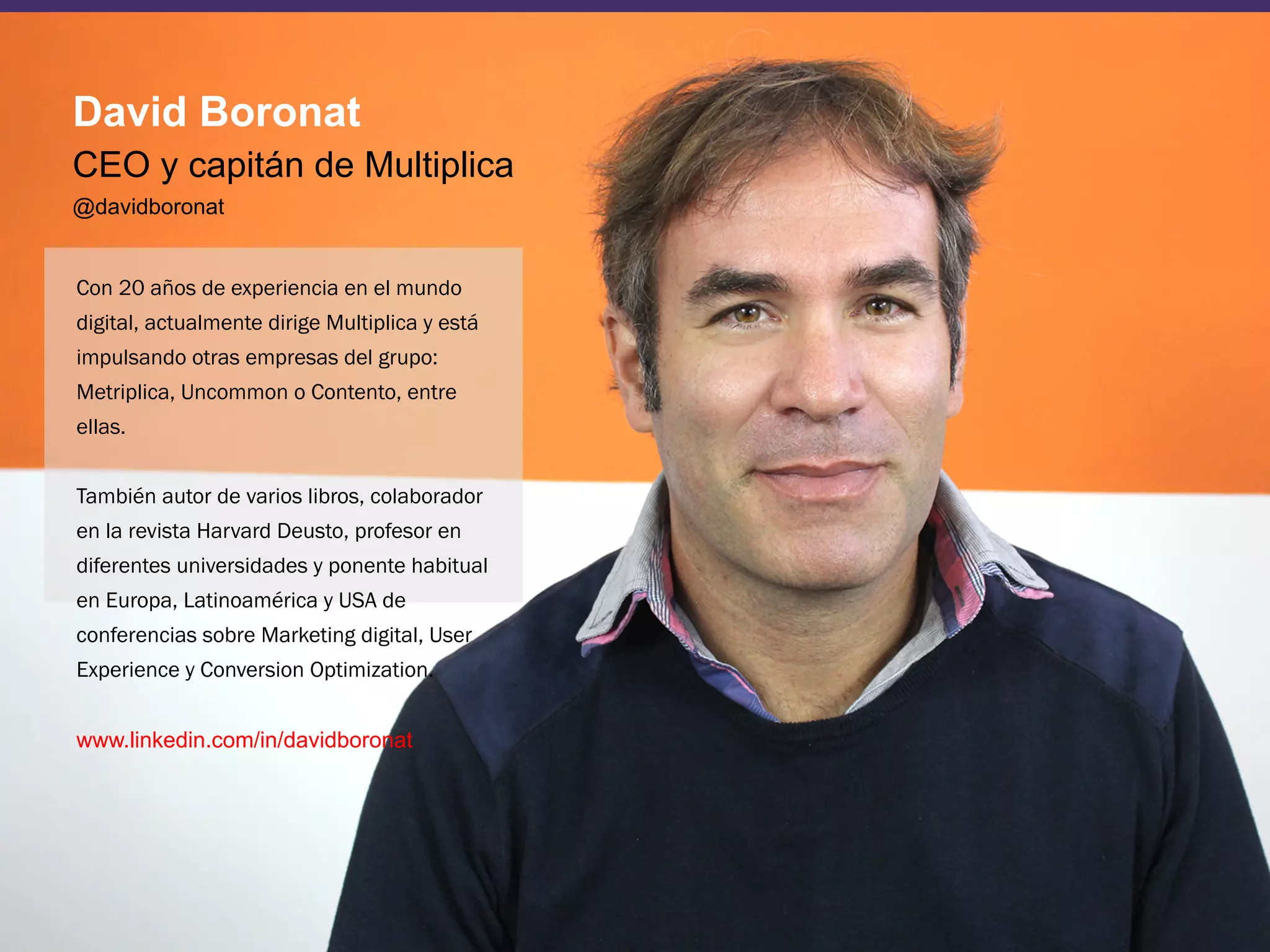 3
Con 20 años de experiencia en el mundo
digital, actualmente dirige Multiplica y está
impulsando otras empresas del grupo:
Metriplica, Uncommon o Contento, entre
ellas.
También autor de varios libros, colaborador
en la revista Harvard Deusto, profesor en
diferentes universidades y ponente habitual
en Europa, Latinoamérica y USA de
conferencias sobre Marketing digital, User
Experience y Conversion Optimization.
www.linkedin.com/in/davidboronat
David Boronat
CEO y capitán de Multiplica
@davidboronat
 