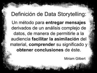 10
Definición de Data Storytelling:
Un método para entregar mensajes
derivados de un análisis complejo de
datos, de manera de permitirle a la
audiencia facilitar la asimilación del
material, comprender su significado y
obtener conclusiones de éste.
Miriam Gilbert
 