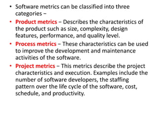 • Software metrics can be classified into three
categories −
• Product metrics − Describes the characteristics of
the product such as size, complexity, design
features, performance, and quality level.
• Process metrics − These characteristics can be used
to improve the development and maintenance
activities of the software.
• Project metrics − This metrics describe the project
characteristics and execution. Examples include the
number of software developers, the staffing
pattern over the life cycle of the software, cost,
schedule, and productivity.
 