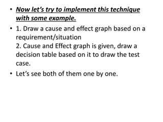 • Now let’s try to implement this technique
with some example.
• 1. Draw a cause and effect graph based on a
requirement/situation
2. Cause and Effect graph is given, draw a
decision table based on it to draw the test
case.
• Let’s see both of them one by one.
 