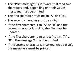• The “Print message” is software that read two
characters and, depending on their values,
messages must be printed.
• The first character must be an “A” or a “B”.
• The second character must be a digit.
• If the first character is an “A” or “B” and the
second character is a digit, the file must be
updated.
• If the first character is incorrect (not an “A” or
“B”), the message X must be printed.
• If the second character is incorrect (not a digit),
the message Y must be printed.
 