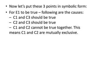 • Now let’s put these 3 points in symbolic form:
• For E1 to be true – following are the causes:
– C1 and C3 should be true
– C2 and C3 should be true
– C1 and C2 cannot be true together. This
means C1 and C2 are mutually exclusive.
 