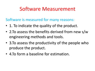 Software Measurement
Software is measured for many reasons:
• 1. To indicate the quality of the product.
• 2.To assess the benefits derived from new s/w
engineering methods and tools.
• 3.To assess the productivity of the people who
produce the product.
• 4.To form a baseline for estimation.
 