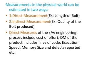 Measurements in the physical world can be
estimated in two ways:
• 1.Direct Measurement(Ex: Length of Bolt)
• 2.Indirect Measurement(Ex: Quality of the
Bolt produced)
• Direct Measures of the s/w engineering
process include cost of effort, DM of the
product includes lines of code, Execution
Speed, Memory Size and defects reported
etc..
 