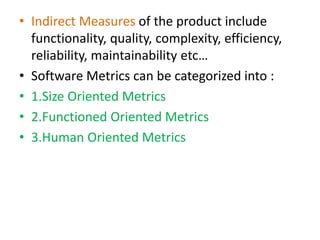 • Indirect Measures of the product include
functionality, quality, complexity, efficiency,
reliability, maintainability etc…
• Software Metrics can be categorized into :
• 1.Size Oriented Metrics
• 2.Functioned Oriented Metrics
• 3.Human Oriented Metrics
 