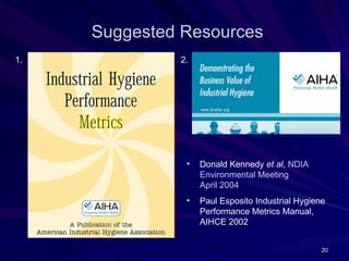 Suggested Resources
1.            2.




               •   Donald Kennedy et al, NDIA
                   Environmental Meeting
                   April 2004
               •   Paul Esposito Industrial Hygiene
                   Performance Metrics Manual,
                   AIHCE 2002


                                                  20
 