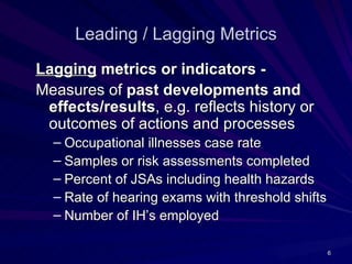 Leading / Lagging Metrics
Lagging metrics or indicators -
Measures of past developments and
 effects/results, e.g. reflects history or
 outcomes of actions and processes
  – Occupational illnesses case rate
  – Samples or risk assessments completed
  – Percent of JSAs including health hazards
  – Rate of hearing exams with threshold shifts
  – Number of IH’s employed

                                                  6
 