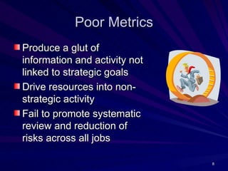Poor Metrics
Produce a glut of
information and activity not
linked to strategic goals
Drive resources into non-
strategic activity
Fail to promote systematic
review and reduction of
risks across all jobs

                               8
 