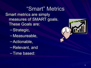 “Smart” Metrics
Smart metrics are simply
 measures of SMART goals.
 These Goals are:
  – Strategic,
  – Measureable,
  – Actionable,
  – Relevant, and
  – Time based:

                            9
 
