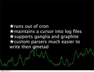 ★runs out of cron
                ★maintains a cursor into log ﬁles
                ★supports ganglia and graphite
                ★custom parsers much easier to
                write then gmetad




Tuesday, June 5, 12
 