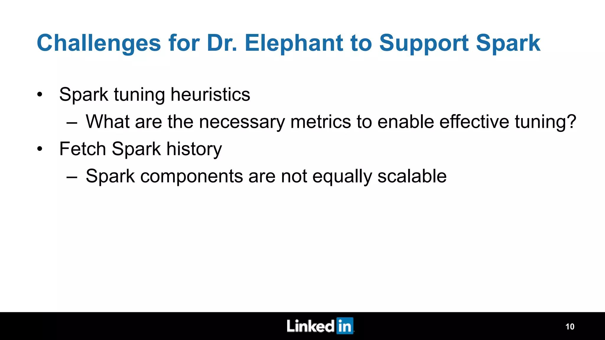 Challenges for Dr. Elephant to Support Spark • Spark tuning heuristics – What are the necessary metrics to enable effective tuning? • Fetch Spark history – Spark components are not equally scalable 10 
