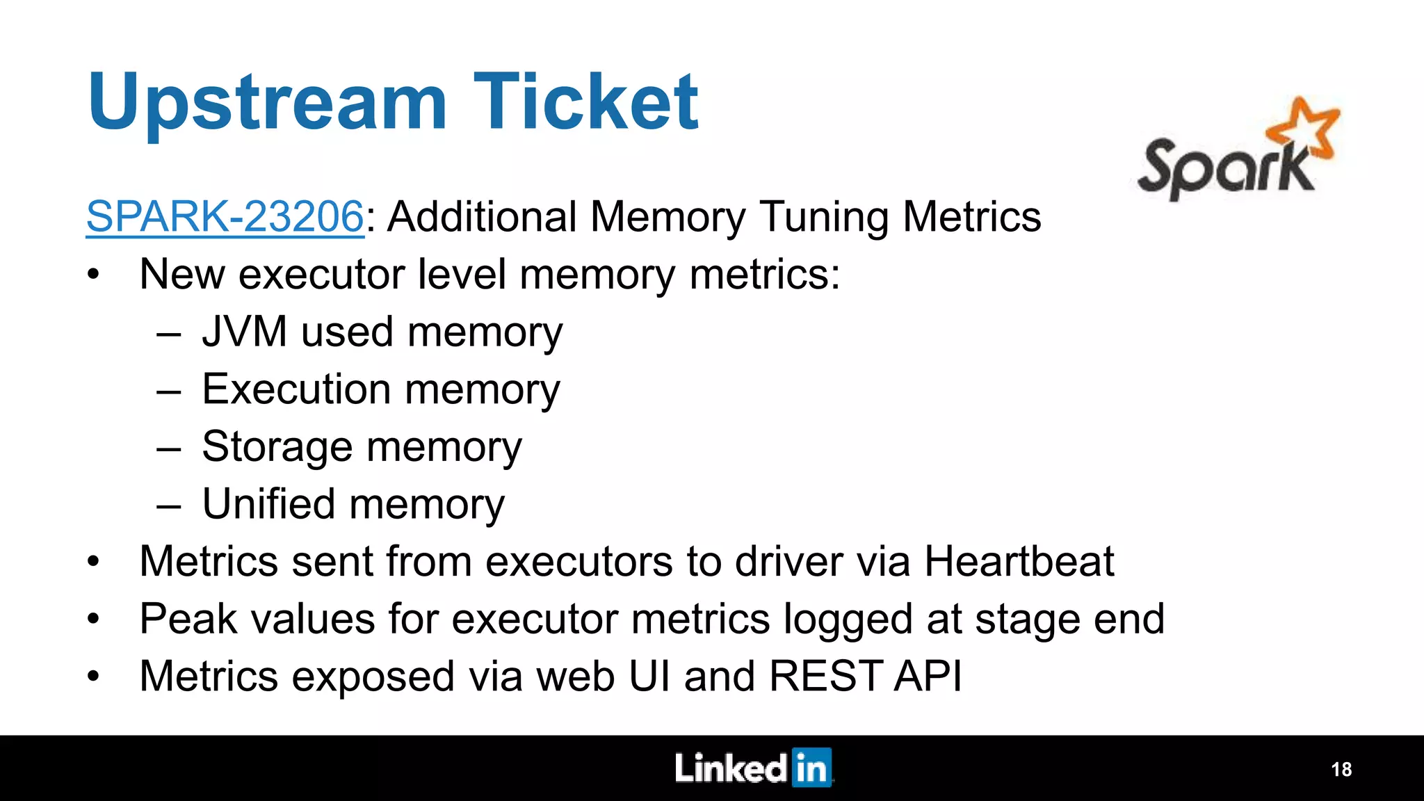 Upstream Ticket SPARK-23206: Additional Memory Tuning Metrics • New executor level memory metrics: – JVM used memory – Execution memory – Storage memory – Unified memory • Metrics sent from executors to driver via Heartbeat • Peak values for executor metrics logged at stage end • Metrics exposed via web UI and REST API 18 