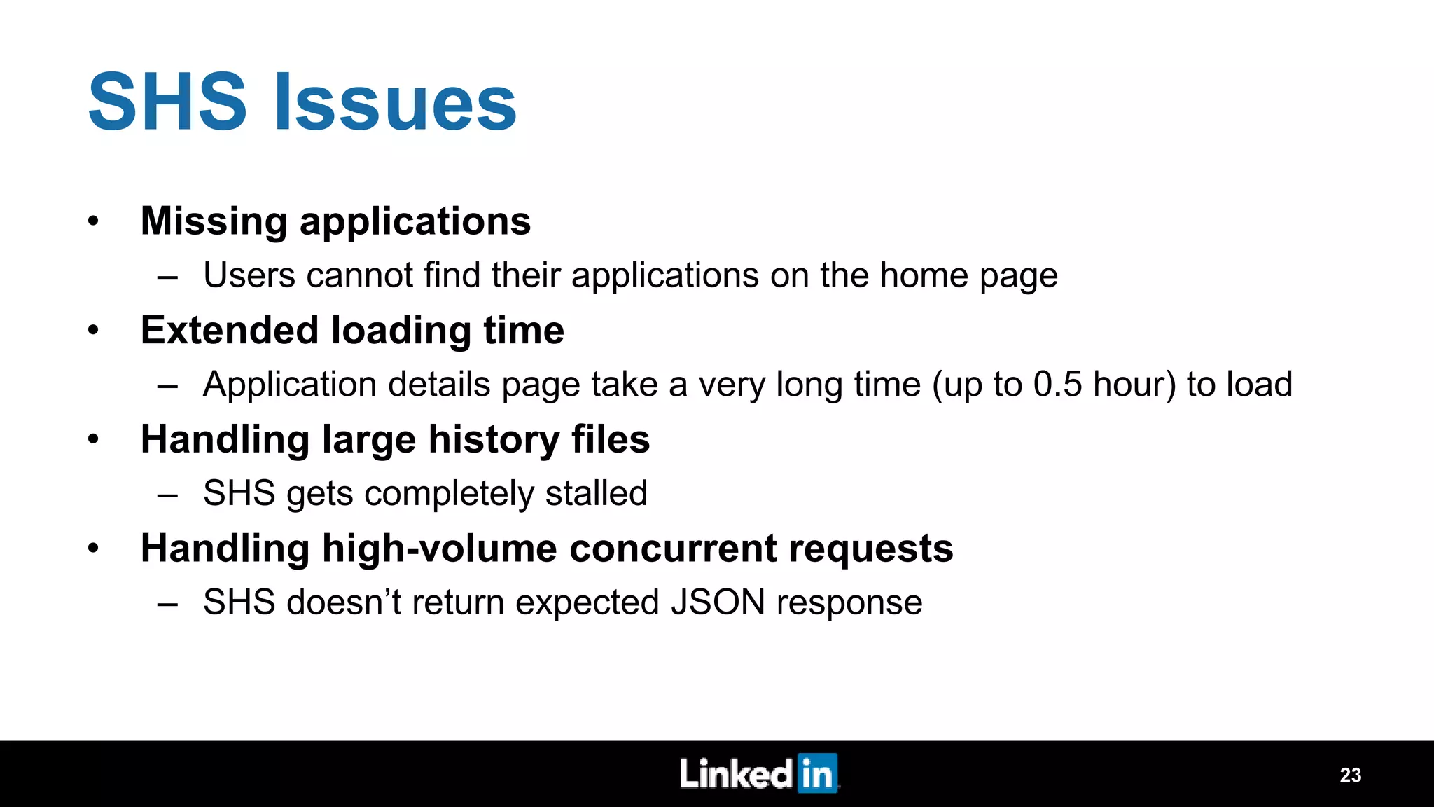 SHS Issues • Missing applications – Users cannot find their applications on the home page • Extended loading time – Application details page take a very long time (up to 0.5 hour) to load • Handling large history files – SHS gets completely stalled • Handling high-volume concurrent requests – SHS doesn’t return expected JSON response 23 