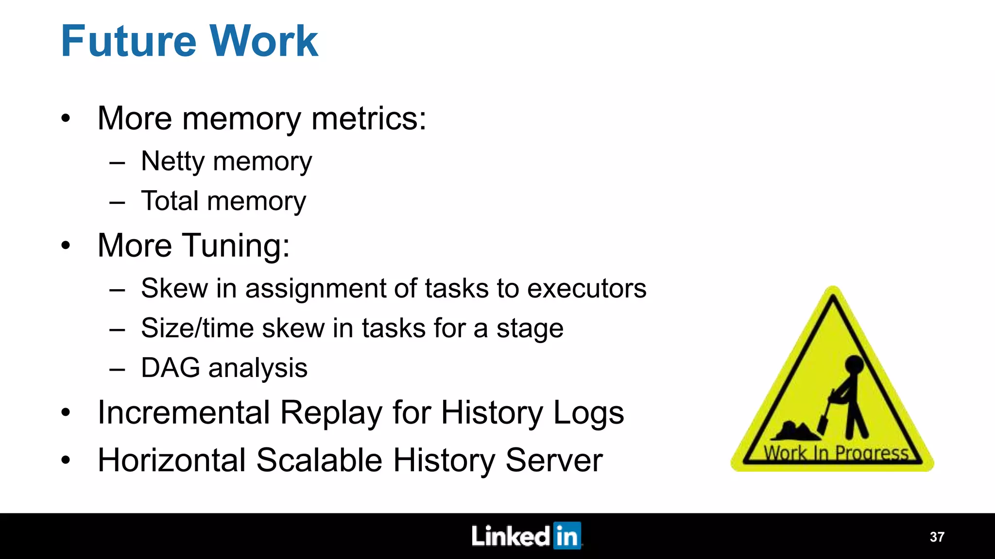 Future Work • More memory metrics: – Netty memory – Total memory • More Tuning: – Skew in assignment of tasks to executors – Size/time skew in tasks for a stage – DAG analysis • Incremental Replay for History Logs • Horizontal Scalable History Server 37 