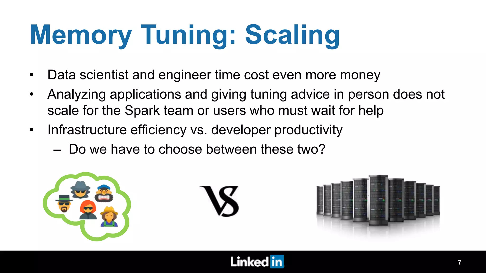 Memory Tuning: Scaling • Data scientist and engineer time cost even more money • Analyzing applications and giving tuning advice in person does not scale for the Spark team or users who must wait for help • Infrastructure efficiency vs. developer productivity – Do we have to choose between these two? 7 