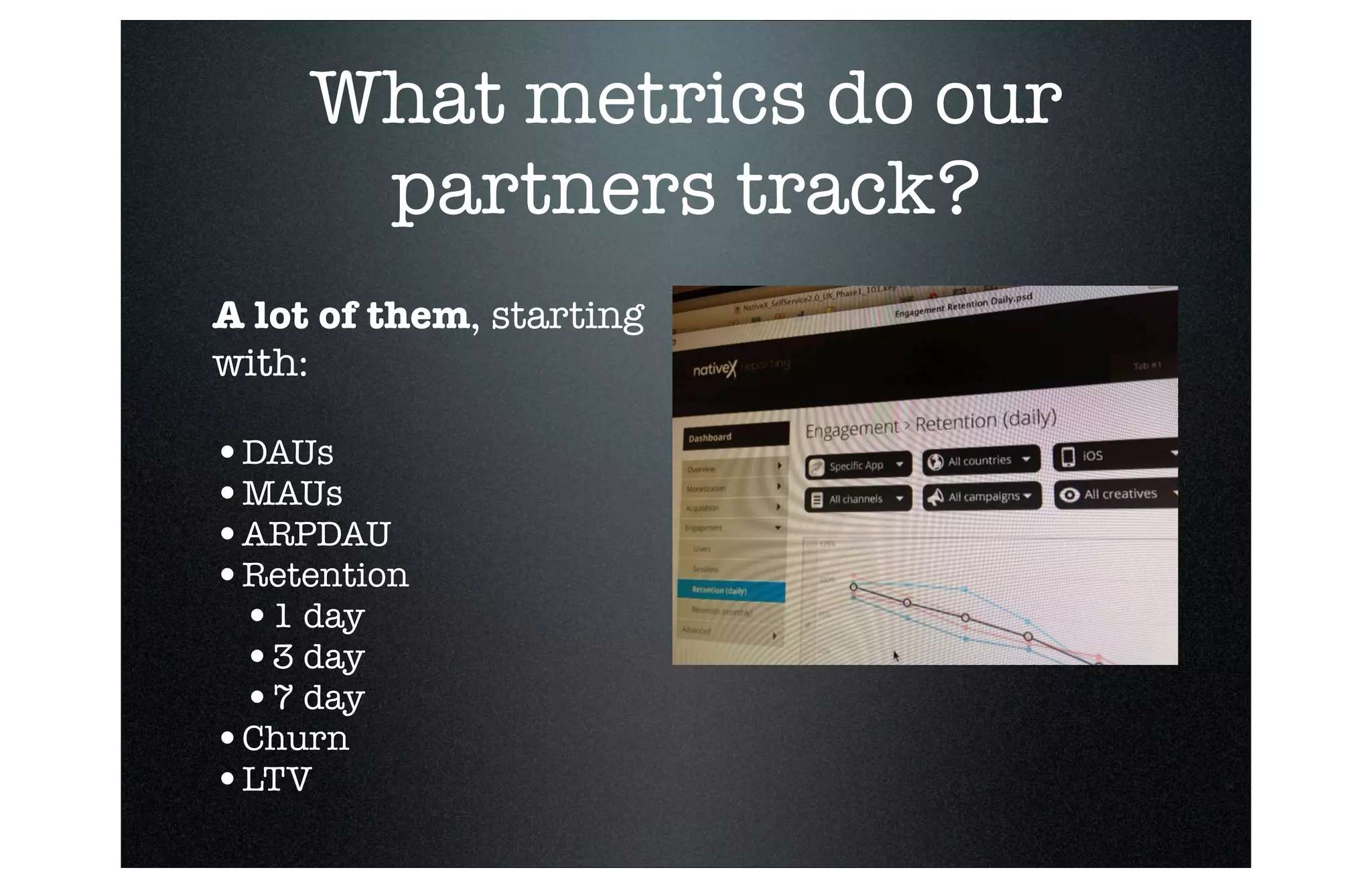 What metrics do our
partners track?
A lot of them, starting
with:

•DAUs 
•MAUs
•ARPDAU
•Retention
•1 day
•3 day
•7 day
•Churn
•LTV

 