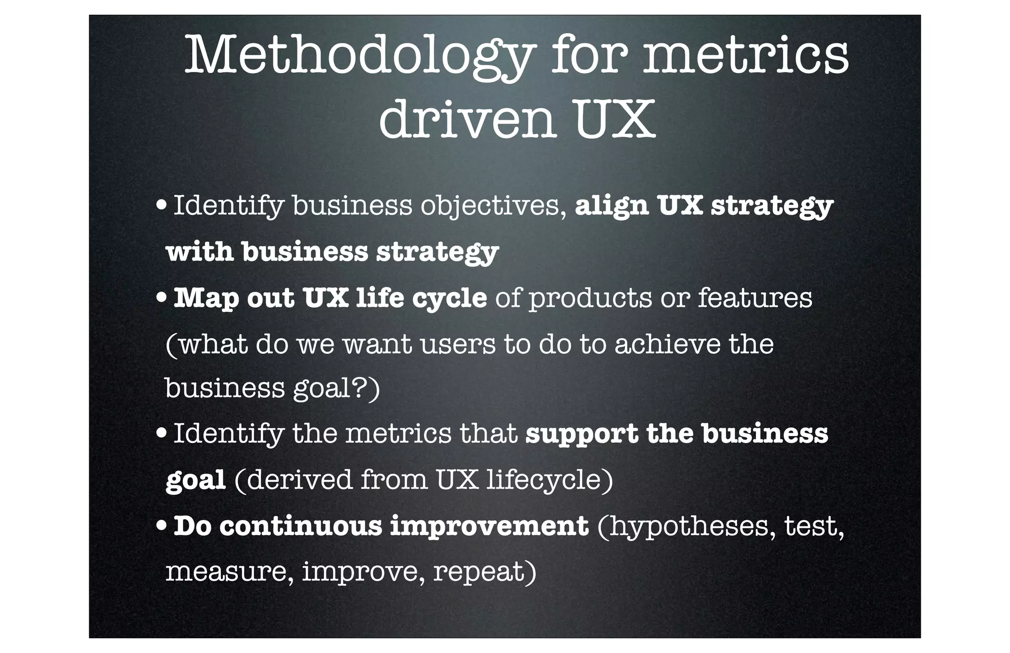 Methodology for metrics
driven UX
•Identify business objectives, align UX strategy
with business strategy

•Map out UX life cycle of products or features
(what do we want users to do to achieve the
business goal?)

•Identify the metrics that support the business
goal (derived from UX lifecycle)

•Do continuous improvement (hypotheses, test,
measure, improve, repeat)
■

Revenue

 