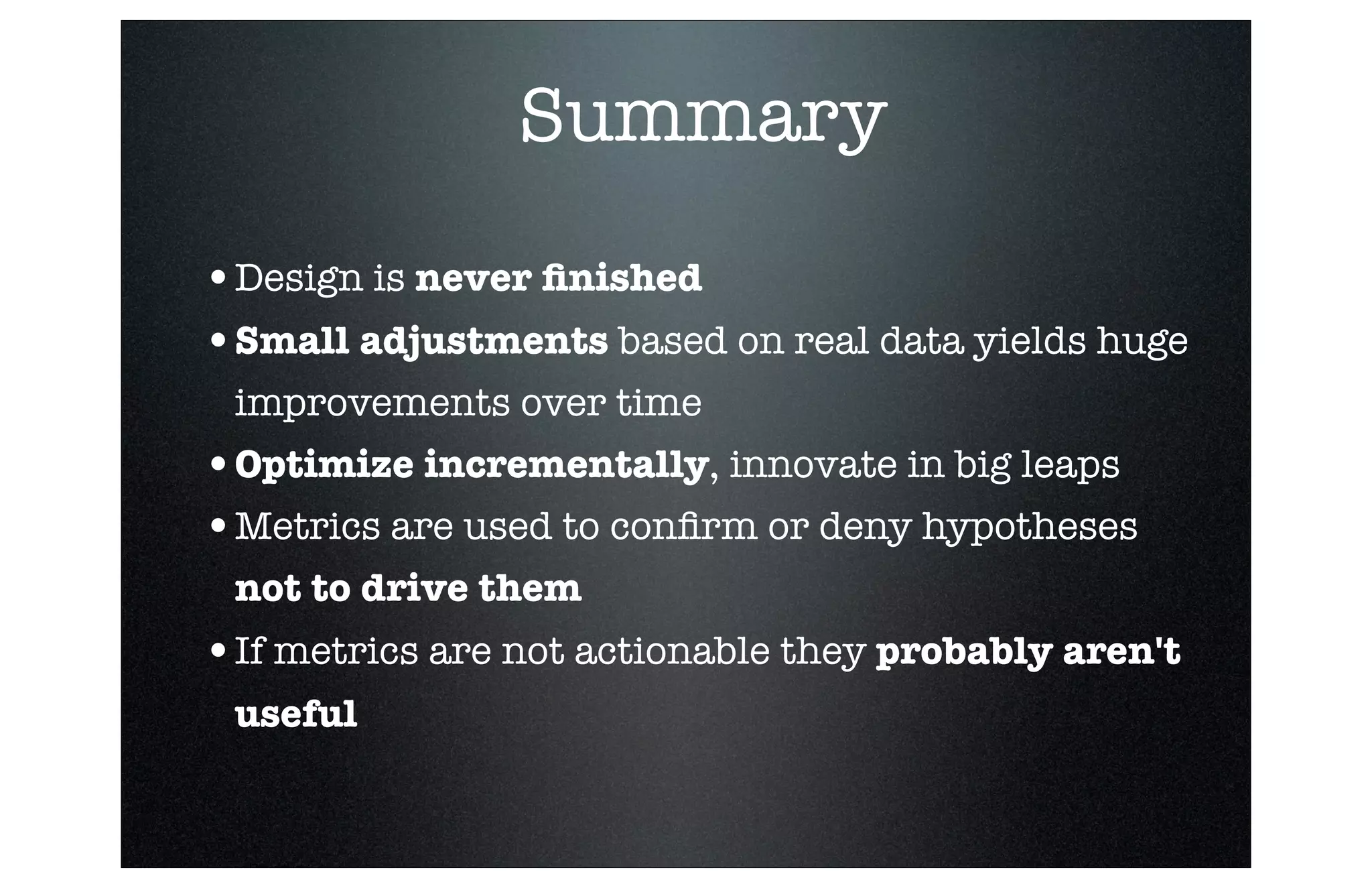 Summary
•Design is never ﬁnished
•Small adjustments based on real data yields huge
improvements over time

•Optimize incrementally, innovate in big leaps
•Metrics are used to conﬁrm or deny hypotheses
not to drive them 

•If metrics are not actionable they probably aren't
useful

■

Revenue

 