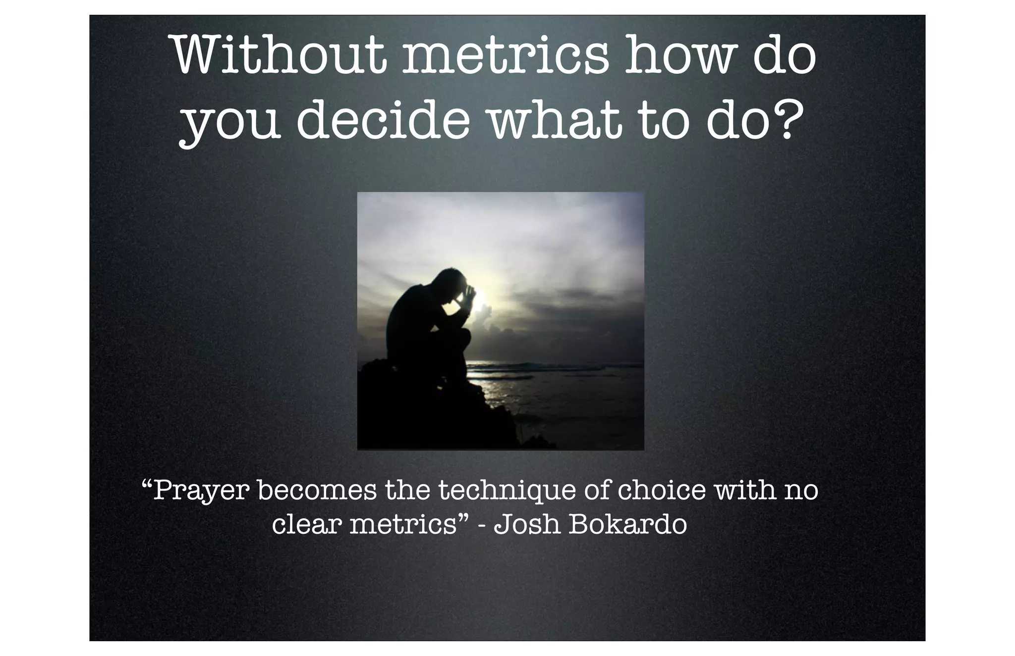 Without metrics how do
you decide what to do?

“Prayer becomes the technique of choice with no
clear metrics” - Josh Bokardo

 