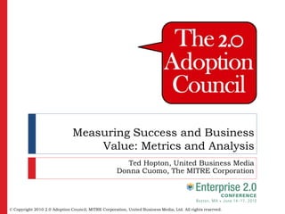 Measuring Success and Business
                                   Value: Metrics and Analysis
                                                        Ted Hopton, United Business Media
                                                     Donna Cuomo, The MITRE Corporation




© Copyright 2010 2.0 Adoption Council, MITRE Corporation, United Business Media, Ltd. All rights reserved.
 