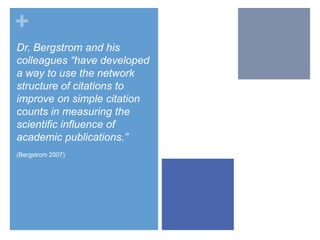 +
Dr. Bergstrom and his
colleagues “have developed
a way to use the network
structure of citations to
improve on simple citation
counts in measuring the
scientific influence of
academic publications.”
(Bergstrom 2007)

 