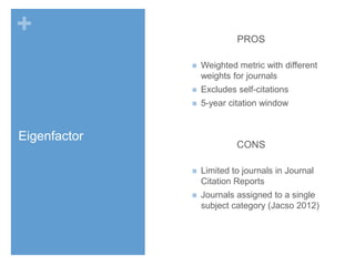 +

PROS


Weighted metric with different
weights for journals



Excludes self-citations



5-year citation window

Eigenfactor

CONS


Limited to journals in Journal
Citation Reports



Journals assigned to a single
subject category (Jacso 2012)

 
