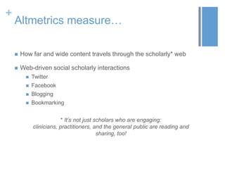 +

Altmetrics measure…


How far and wide content travels through the scholarly* web



Web-driven social scholarly interactions


Twitter



Facebook



Blogging



Bookmarking
* It‟s not just scholars who are engaging:
clinicians, practitioners, and the general public are reading and
sharing, too!

 