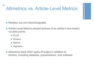 +

Altmetrics vs. Article-Level Metrics


Related, but not interchangeable



Article-Level Metrics present picture of an article’s true impact
via data points



Scopus



Nature





PLoS

Highwire

Altmetrics track other types of output in addition to
articles, including datasets, presentations, and software

 