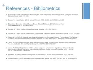 +

References - Bibliometrics


Bergstrom, C. (2007). Eigenfactor: Measuring the value and prestige of scholarly journals. College & Research
Libraries News, 68(5), 314–316.



Beware the impact factor. (2013). Nature Materials, 12(2), 89–89. doi:10.1038/nmat3566



Eigenfactor Score and Article Influence Score: Detailed Methods. (2008). Retrieved from
http://www.eigenfactor.org/methods.pdf



Garfield, E. (1955). Citation indexes for science. Science, 122(3159), 108–111.



Garfield, E. (1999). Journal impact factor: A brief review. Canadian Medical Association Journal, 161(8), 979–980.



Hirsch, J. E. (2005). An index to quantify an individual’s scientific research output. Proceedings of the National
Academy of Sciences of the United States of America, 102(46), 16569–16572. doi:10.1073/pnas.0507655102



Jacsó, P. (2010). Eigenfactor and article influence scores in the Journal Citation Reports. Online Information
Review, 34(2), 339–348. doi:http://dx.doi.org/10.1108/14684521011037034



Jacsó, P. (2012). The problems with the subject categories schema in the EigenFactor database from the
perspective of ranking journals by their prestige and impact. Online Information Review, 36(5), 758–766.
doi:10.1108/14684521211276064



Pritchard, A. (1969). Statistical bibliography or bibliometrics? Journal of Documentation, 25(4), 348–349.



Van Noorden, R. (2013). Brazilian citation scheme outed. Nature, 500(7464), 510–511. doi:10.1038/500510a

 