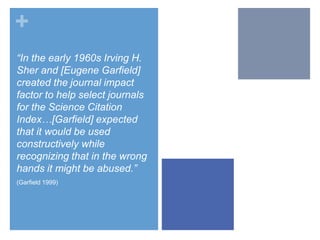 +
“In the early 1960s Irving H.
Sher and [Eugene Garfield]
created the journal impact
factor to help select journals
for the Science Citation
Index…[Garfield] expected
that it would be used
constructively while
recognizing that in the wrong
hands it might be abused.”
(Garfield 1999)

 