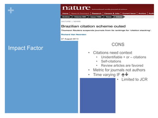 +
Impact Factor

CONS
• Citations need context
•
•
•

Unidentifiable + or – citations
Self-citations
Review articles are favored

• Metric for journals not authors
• Time varying IF 
• Limited to JCR

 