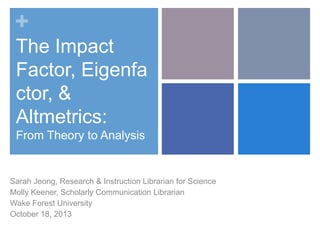 +
The Impact
Factor, Eigenfa
ctor, &
Altmetrics:
From Theory to Analysis

Sarah Jeong, Research & Instruction Librarian for Science
Molly Keener, Scholarly Communication Librarian
Wake Forest University
October 18, 2013

 
