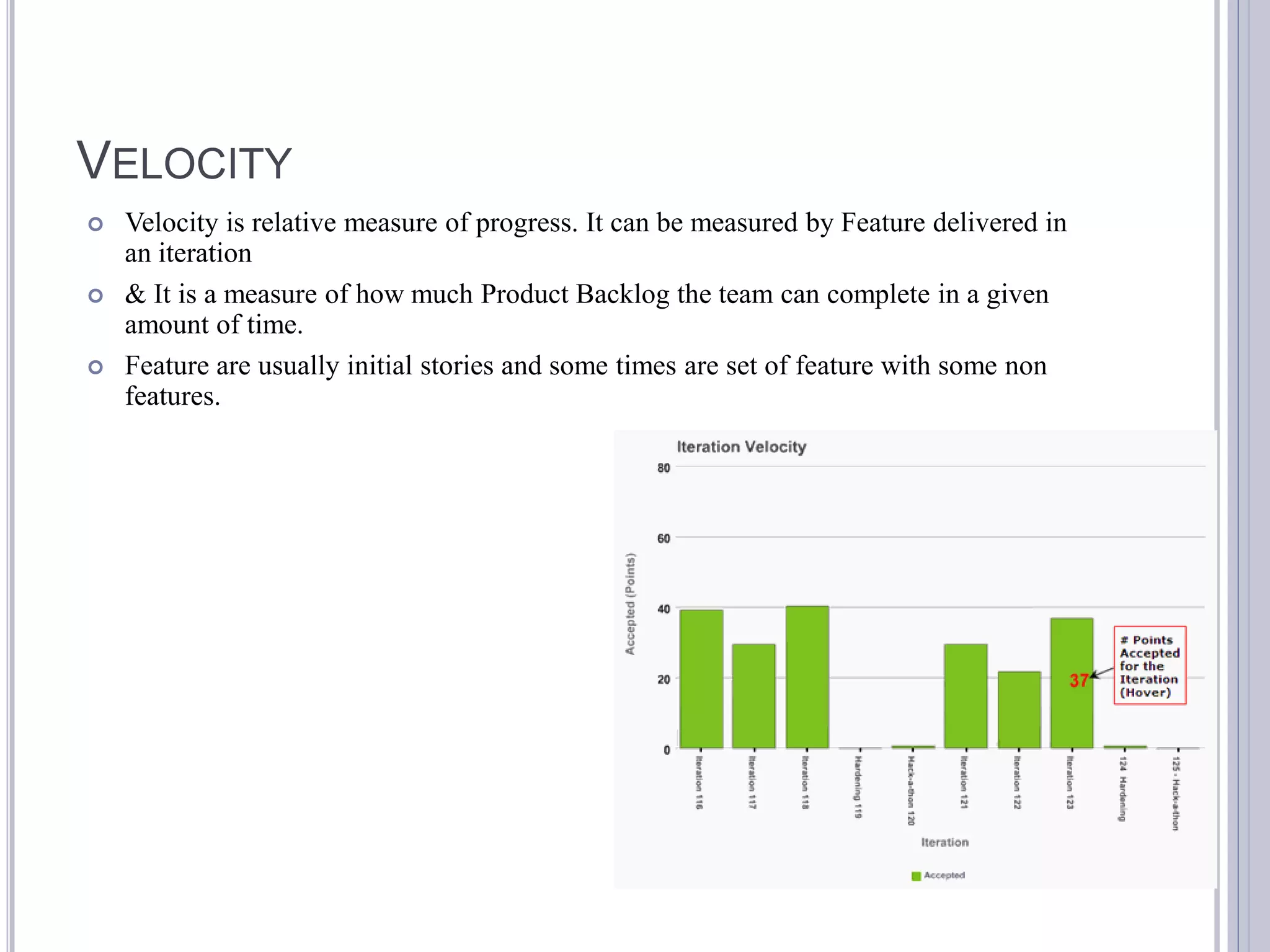VELOCITY
   Velocity is relative measure of progress. It can be measured by Feature delivered in
    an iteration
   & It is a measure of how much Product Backlog the team can complete in a given
    amount of time.
   Feature are usually initial stories and some times are set of feature with some non
    features.
 