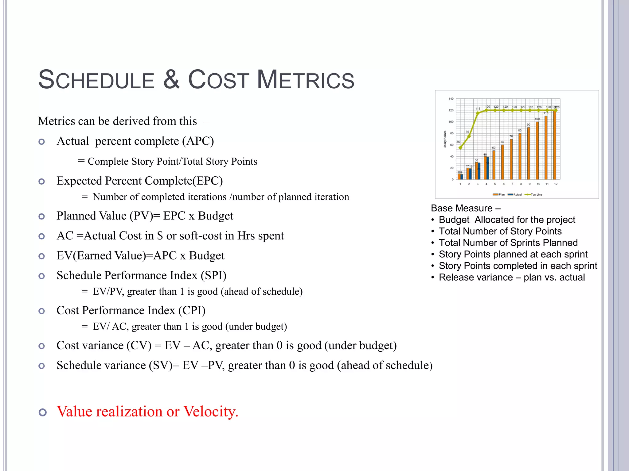 SCHEDULE & COST METRICS
Metrics can be derived from this –
   Actual percent complete (APC)
        = Complete Story Point/Total Story Points
   Expected Percent Complete(EPC)
         = Number of completed iterations /number of planned iteration
                                                                             Base Measure –
   Planned Value (PV)= EPC x Budget                                         • Budget Allocated for the project
                                                                             • Total Number of Story Points
   AC =Actual Cost in $ or soft-cost in Hrs spent
                                                                             • Total Number of Sprints Planned
   EV(Earned Value)=APC x Budget                                            • Story Points planned at each sprint
                                                                             • Story Points completed in each sprint
   Schedule Performance Index (SPI)                                         • Release variance – plan vs. actual
         = EV/PV, greater than 1 is good (ahead of schedule)
   Cost Performance Index (CPI)
         = EV/ AC, greater than 1 is good (under budget)
   Cost variance (CV) = EV – AC, greater than 0 is good (under budget)
   Schedule variance (SV)= EV –PV, greater than 0 is good (ahead of schedule)


   Value realization or Velocity.
 