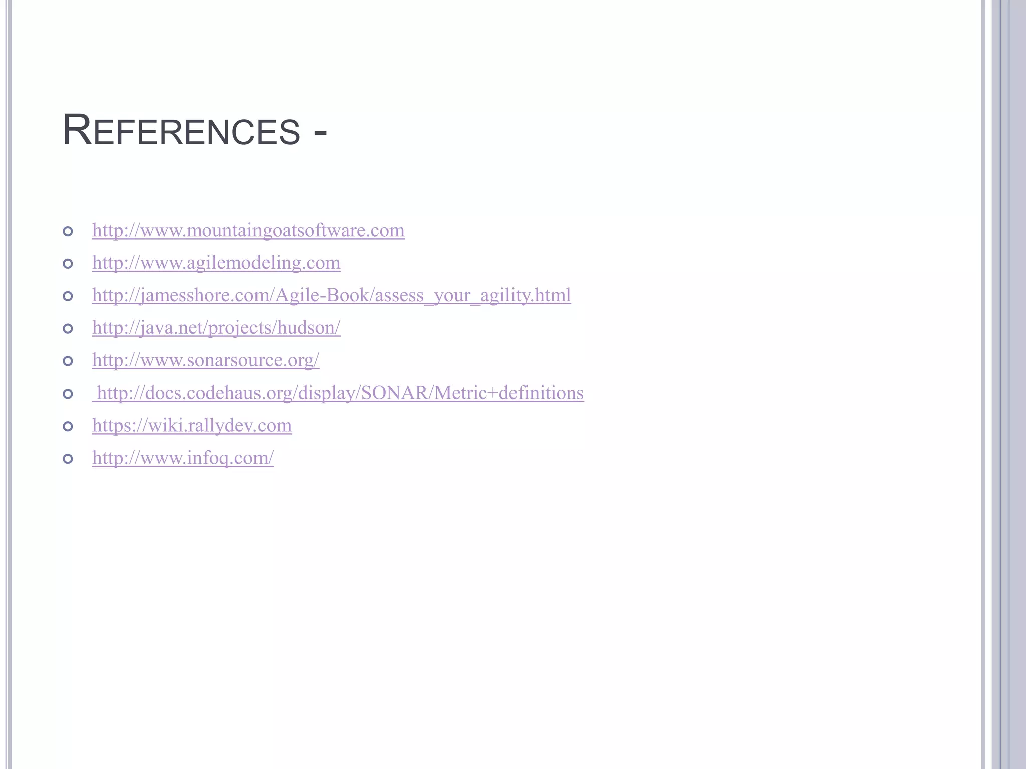 REFERENCES -

   http://www.mountaingoatsoftware.com
   http://www.agilemodeling.com
   http://jamesshore.com/Agile-Book/assess_your_agility.html
   http://java.net/projects/hudson/
   http://www.sonarsource.org/
   http://docs.codehaus.org/display/SONAR/Metric+definitions
   https://wiki.rallydev.com
   http://www.infoq.com/
 